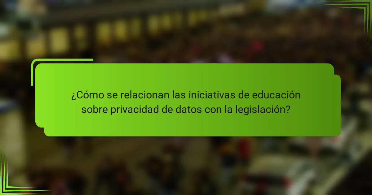 ¿Cómo se relacionan las iniciativas de educación sobre privacidad de datos con la legislación?